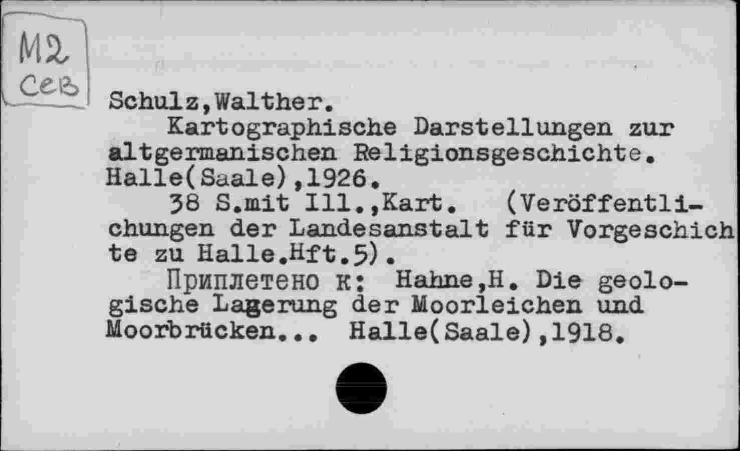 ﻿Mi сеь
Schulz, Walther.
Kartographische Darstellungen, zur altgermanischen Religionsgeschichte. Halle(Saale),1926.
38 S.mit Ill.,Kart. (Veröffentlichungen der Landesanstalt für Vorgeschich te zu Halle.Hft.5).
Приплетено к; Hahne,H. Die geologische Lagerung der Moorleichen und Moorbrücken... Halle(Saale),1918.